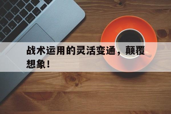 战术运用的灵活变通，颠覆想象！